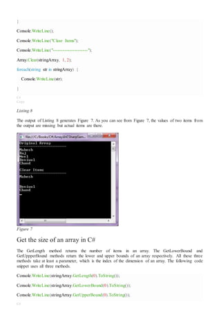 }
Console.WriteLine();
Console.WriteLine("Clear Items");
Console.WriteLine("---------------------");
Array.Clear(stringArray, 1, 2);
foreach(string str in stringArray) {
Console.WriteLine(str);
}
C#
Copy
Listing 8
The output of Listing 8 generates Figure 7. As you can see from Figure 7, the values of two items from
the output are missing but actual items are there.
Figure 7
Get the size of an array in C#
The GetLength method returns the number of items in an array. The GetLowerBound and
GetUppperBound methods return the lower and upper bounds of an array respectively. All these three
methods take at least a parameter, which is the index of the dimension of an array. The following code
snippet uses all three methods.
Console.WriteLine(stringArray.GetLength(0).ToString());
Console.WriteLine(stringArray.GetLowerBound(0).ToString());
Console.WriteLine(stringArray.GetUpperBound(0).ToString());
C#
 