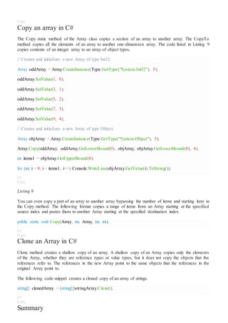 Copy
Copy an array in C#
The Copy static method of the Array class copies a section of an array to another array. The CopyTo
method copies all the elements of an array to another one-dimension array. The code listed in Listing 9
copies contents of an integer array to an array of object types.
// Creates and initializes a new Array of type Int32.
Array oddArray = Array.CreateInstance(Type.GetType("System.Int32"), 5);
oddArray.SetValue(1, 0);
oddArray.SetValue(3, 1);
oddArray.SetValue(5, 2);
oddArray.SetValue(7, 3);
oddArray.SetValue(9, 4);
// Creates and initializes a new Array of type Object.
Array objArray = Array.CreateInstance(Type.GetType("System.Object"), 5);
Array.Copy(oddArray, oddArray.GetLowerBound(0), objArray, objArray.GetLowerBound(0), 4);
int items1 = objArray.GetUpperBound(0);
for (int i = 0; i < items1; i++) Console.WriteLine(objArray.GetValue(i).ToString());
C#
Copy
Listing 9
You can even copy a part of an array to another array bypassing the number of items and starting item in
the Copy method. The following format copies a range of items from an Array starting at the specified
source index and pastes them to another Array starting at the specified destination index.
public static void Copy(Array, int, Array, int, int);
C#
Copy
Clone an Array in C#
Clone method creates a shallow copy of an array. A shallow copy of an Array copies only the elements
of the Array, whether they are reference types or value types, but it does not copy the objects that the
references refer to. The references in the new Array point to the same objects that the references in the
original Array point to.
The following code snippet creates a cloned copy of an array of strings.
string[] clonedArray = (string[])stringArray.Clone();
C#
Copy
Summary
 