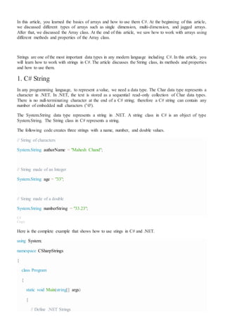 In this article, you learned the basics of arrays and how to use them C#. At the beginning of this article,
we discussed different types of arrays such as single dimension, multi-dimension, and jagged arrays.
After that, we discussed the Array class. At the end of this article, we saw how to work with arrays using
different methods and properties of the Array class.
Strings are one of the most important data types in any modern language including C#. In this article, you
will learn how to work with strings in C#. The article discusses the String class, its methods and properties
and how to use them.
1. C# String
In any programming language, to represent a value, we need a data type. The Char data type represents a
character in .NET. In .NET, the text is stored as a sequential read-only collection of Char data types.
There is no null-terminating character at the end of a C# string; therefore a C# string can contain any
number of embedded null characters ('0').
The System.String data type represents a string in .NET. A string class in C# is an object of type
System.String. The String class in C# represents a string.
The following code creates three strings with a name, number, and double values.
// String of characters
System.String authorName = "Mahesh Chand";
// String made of an Integer
System.String age = "33";
// String made of a double
System.String numberString = "33.23";
C#
Copy
Here is the complete example that shows how to use stings in C# and .NET.
using System;
namespace CSharpStrings
{
class Program
{
static void Main(string[] args)
{
// Define .NET Strings
 