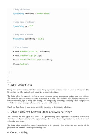 // String of characters
System.String authorName = "Mahesh Chand";
// String made of an Integer
System.String age = "33";
// String made of a double
System.String numberString = "33.23";
// Write to Console.
Console.WriteLine("Name: {0}", authorName);
Console.WriteLine("Age: {0}", age);
Console.WriteLine("Number: {0}", numberString);
Console.ReadKey();
}
}
}
C#
Copy
2. .NET String Class
String class defined in the .NET base class library represents text as a series of Unicode characters. The
String class provides methods and properties to work with strings.
The String class has methods to clone a string, compare strings, concatenate strings, and copy strings.
This class also provides methods to find a substring in a string, find the index of a character or substring,
replace characters, split a string, trim a string, and add padding to a string. The string class also provides
methods to convert a string's characters to uppercase or lowercase.
Check out these links to learn about a specific operation or functionality of strings.
3. What is different between String and System.String?
.NET defines all data types as a class. The System.String class represents a collection of Unicode
characters also known as a text. The System.String class also defines the properties and methods to work
with string data types.
The String class is equivalent to the System.String in C# language. The string class also inherits all the
properties and methods of the System.String class.
4. Create a string
 
