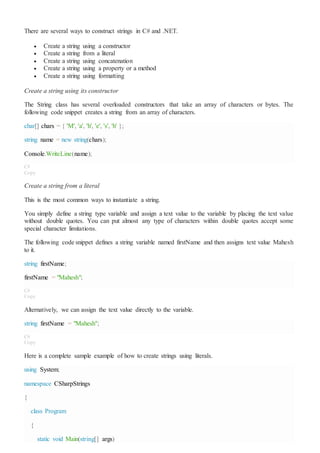 There are several ways to construct strings in C# and .NET.
 Create a string using a constructor
 Create a string from a literal
 Create a string using concatenation
 Create a string using a property or a method
 Create a string using formatting
Create a string using its constructor
The String class has several overloaded constructors that take an array of characters or bytes. The
following code snippet creates a string from an array of characters.
char[] chars = { 'M', 'a', 'h', 'e', 's', 'h' };
string name = new string(chars);
Console.WriteLine(name);
C#
Copy
Create a string from a literal
This is the most common ways to instantiate a string.
You simply define a string type variable and assign a text value to the variable by placing the text value
without double quotes. You can put almost any type of characters within double quotes accept some
special character limitations.
The following code snippet defines a string variable named firstName and then assigns text value Mahesh
to it.
string firstName;
firstName = "Mahesh";
C#
Copy
Alternatively, we can assign the text value directly to the variable.
string firstName = "Mahesh";
C#
Copy
Here is a complete sample example of how to create strings using literals.
using System;
namespace CSharpStrings
{
class Program
{
static void Main(string[] args)
 