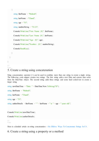 {
string firstName = "Mahesh";
string lastName = "Chand";
string age = "33";
string numberString = "33.23";
Console.WriteLine("First Name: {0}", firstName);
Console.WriteLine("Last Name: {0}", lastName);
Console.WriteLine("Age: {0}", age);
Console.WriteLine("Number: {0}", numberString);
Console.ReadKey();
}
}
}
C#
Copy
5. Create a string using concatenation
Sting concatenation operator (+) can be used to combine more than one string to create a single string.
The following code snippet creates two strings. The first string adds a text Date and current date value
from the DateTime object. The second string adds three strings and some hard coded text to create a
larger string.
string nowDateTime = "Date: " + DateTime.Now.ToString("D");
string firstName = "Mahesh";
string lastName = "Chand";
string age = "33";
string authorDetails = firstName + " " + lastName + " is " + age + " years old.";
Console.WriteLine(nowDateTime);
Console.WriteLine(authorDetails);
C#
Copy
Here is a detailed article on string concatenation - Six Effetive Ways To Concatenate Strings In C#.
6. Create a string using a property or a method
 