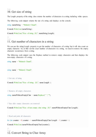 Copy
10. Get size of string
The Length property of the string class returns the number of characters in a string including white spaces.
The following code snippet returns the size of a string and displays on the console.
string nameString = "Mahesh Chand";
Console.WriteLine(nameString);
Console.WriteLine("Size of string {0}", nameString.Length);
C#
Copy
11. Get number of characters in a string
We can use the string.Length property to get the number of characters of a string but it will also count an
empty character. So, to find out the exact number of characters in a string, we need to remove the empty
character occurrences from a string.
The following code snippet uses the Replace method to remove empty characters and then displays the
non-empty characters of a string.
string name = "Mahesh Chand";
string name = "Mahesh Chand";
// Get size of string
Console.WriteLine("Size of string: {0}", name.Length );
// Remove all empty characters
string nameWithoutEmptyChar = name.Replace(" ", "");
// Size after empty characters are removed
Console.WriteLine("Size of non empty char string: {0}", nameWithoutEmptyChar.Length);
// Read and print all characters
for (int counter = 0; counter <= nameWithoutEmptyChar.Length - 1; counter++)
Console.WriteLine(nameWithoutEmptyChar[counter]);
C#
Copy
12. Convert String to Char Array
 