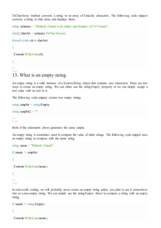 ToCharArray method converts a string to an array of Unicode characters. The following code snippet
converts a string to char array and displays them.
string sentence = "Mahesh Chand is an author and founder of C# Corner";
char[] charArr = sentence.ToCharArray();
foreach (char ch in charArr)
{
Console.WriteLine(ch);
}
C#
Copy
13. What is an empty string
An empty string is a valid instance of a System.String object that contains zero characters. There are two
ways to create an empty string. We can either use the string.Empty property or we can simply assign a
text value with no text in it.
The following code snippet creates two empty strings.
string empStr = string.Empty;
string empStr2 = "";
C#
Copy
Both of the statements above generates the same output.
An empty string is sometimes used to compare the value of other strings. The following code snippet uses
an empty string to compare with the name string.
string name = "Mahesh Chand";
if (name != empStr)
{
Console.WriteLine(name);
}
C#
Copy
In real-world coding, we will probably never create an empty string unless you plan to use it somewhere
else as a non-empty string. We can simply use the string.Empty direct to compare a string with an empty
string.
if (name != string.Empty)
{
Console.WriteLine(name);
 