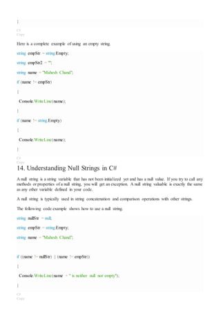 }
C#
Copy
Here is a complete example of using an empty string.
string empStr = string.Empty;
string empStr2 = "";
string name = "Mahesh Chand";
if (name != empStr)
{
Console.WriteLine(name);
}
if (name != string.Empty)
{
Console.WriteLine(name);
}
C#
Copy
14. Understanding Null Strings in C#
A null string is a string variable that has not been initialized yet and has a null value. If you try to call any
methods or properties of a null string, you will get an exception. A null string valuable is exactly the same
as any other variable defined in your code.
A null string is typically used in string concatenation and comparison operations with other strings.
The following code example shows how to use a null string.
string nullStr = null;
string empStr = string.Empty;
string name = "Mahesh Chand";
if ((name != nullStr) || (name != empStr))
{
Console.WriteLine(name + " is neither null nor empty");
}
C#
Copy
 