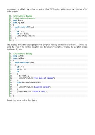 any suitable catch blocks, the default mechanism of the .NET runtime will terminate the execution of the
entire program.
1. //C#: Exception Handling
2. //Author: rajeshvs@msn.com
3. using System;
4. class MyClient
5. {
6. public static void Main()
7. {
8. int x = 0;
9. int div = 100/x;
10. Console.WriteLine(div);
11. }
12. }
The modified form of the above program with exception handling mechanism is as follows. Here we are
using the object of the standard exception class DivideByZeroException to handle the exception caused
by division by zero.
1. //C#: Exception Handling
2. using System;
3. class MyClient
4. {
5. public static void Main()
6. {
7. int x = 0;
8. int div = 0;
9. try
10. {
11. div = 100 / x;
12. Console.WriteLine("This linein not executed");
13. }
14. catch (DivideByZeroException)
15. {
16. Console.WriteLine("Exception occured");
17. }
18. Console.WriteLine($"Result is {div}");
19. }
20. }
Result from above code is show below:
 