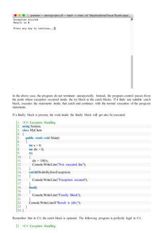In the above case, the program do not terminate unexpectedly. Instead, the program control passes from
the point where exception occurred inside the try block to the catch blocks. If it finds any suitable catch
block, executes the statements inside that catch and continues with the normal execution of the program
statements.
If a finally block is present, the code inside the finally block will get also be executed.
1. //C#: Exception Handling
2. using System;
3. class MyClient
4. {
5. public static void Main()
6. {
7. int x = 0;
8. int div = 0;
9. try
10. {
11. div = 100/x;
12. Console.WriteLine("Not executed line");
13. }
14. catch(DivideByZeroException)
15. {
16. Console.WriteLine("Exception occured");
17. }
18. finally
19. {
20. Console.WriteLine("Finally Block");
21. }
22. Console.WriteLine($"Result is {div}");
23. }
24. }
Remember that in C#, the catch block is optional. The following program is perfectly legal in C#.
1. //C#: Exception Handling
 
