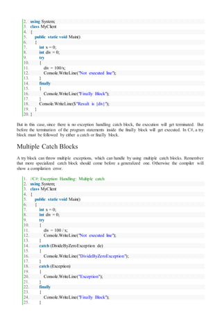 2. using System;
3. class MyClient
4. {
5. public static void Main()
6. {
7. int x = 0;
8. int div = 0;
9. try
10. {
11. div = 100/x;
12. Console.WriteLine("Not executed line");
13. }
14. finally
15. {
16. Console.WriteLine("Finally Block");
17. }
18. Console.WriteLine($"Result is {div}");
19. }
20. }
But in this case, since there is no exception handling catch block, the execution will get terminated. But
before the termination of the program statements inside the finally block will get executed. In C#, a try
block must be followed by either a catch or finally block.
Multiple Catch Blocks
A try block can throw multiple exceptions, which can handle by using multiple catch blocks. Remember
that more specialized catch block should come before a generalized one. Otherwise the compiler will
show a compilation error.
1. //C#: Exception Handling: Multiple catch
2. using System;
3. class MyClient
4. {
5. public static void Main()
6. {
7. int x = 0;
8. int div = 0;
9. try
10. {
11. div = 100 / x;
12. Console.WriteLine("Not executed line");
13. }
14. catch (DivideByZeroException de)
15. {
16. Console.WriteLine("DivideByZeroException");
17. }
18. catch (Exception)
19. {
20. Console.WriteLine("Exception");
21. }
22. finally
23. {
24. Console.WriteLine("Finally Block");
25. }
 