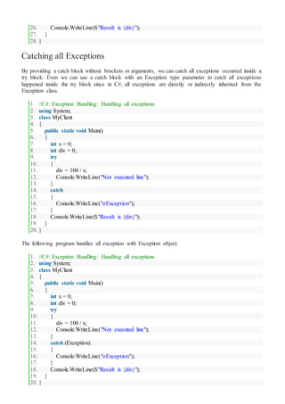 26. Console.WriteLine($"Result is {div}");
27. }
28. }
Catching all Exceptions
By providing a catch block without brackets or arguments, we can catch all exceptions occurred inside a
try block. Even we can use a catch block with an Exception type parameter to catch all exceptions
happened inside the try block since in C#, all exceptions are directly or indirectly inherited from the
Exception class.
1. //C#: Exception Handling: Handling all exceptions
2. using System;
3. class MyClient
4. {
5. public static void Main()
6. {
7. int x = 0;
8. int div = 0;
9. try
10. {
11. div = 100 / x;
12. Console.WriteLine("Not executed line");
13. }
14. catch
15. {
16. Console.WriteLine("oException");
17. }
18. Console.WriteLine($"Result is {div}");
19. }
20. }
The following program handles all exception with Exception object.
1. //C#: Exception Handling: Handling all exceptions
2. using System;
3. class MyClient
4. {
5. public static void Main()
6. {
7. int x = 0;
8. int div = 0;
9. try
10. {
11. div = 100 / x;
12. Console.WriteLine("Not executed line");
13. }
14. catch (Exception)
15. {
16. Console.WriteLine("oException");
17. }
18. Console.WriteLine($"Result is {div}");
19. }
20. }
 