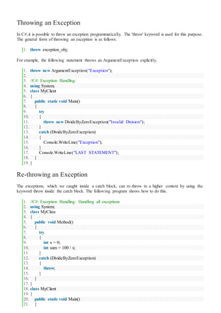 Throwing an Exception
In C#,it is possible to throw an exception programmatically. The 'throw' keyword is used for this purpose.
The general form of throwing an exception is as follows.
1. throw exception_obj;
For example, the following statement throws an ArgumentException explicitly.
1. throw new ArgumentException("Exception");
2.
3. //C#: Exception Handling:
4. using System;
5. class MyClient
6. {
7. public static void Main()
8. {
9. try
10. {
11. throw new DivideByZeroException("Invalid Division");
12. }
13. catch (DivideByZeroException)
14. {
15. Console.WriteLine("Exception");
16. }
17. Console.WriteLine("LAST STATEMENT");
18. }
19. }
Re-throwing an Exception
The exceptions, which we caught inside a catch block, can re-throw to a higher context by using the
keyword throw inside the catch block. The following program shows how to do this.
1. //C#: Exception Handling: Handling all exceptions
2. using System;
3. class MyClass
4. {
5. public void Method()
6. {
7. try
8. {
9. int x = 0;
10. int sum = 100 / x;
11. }
12. catch (DivideByZeroException)
13. {
14. throw;
15. }
16. }
17. }
18. class MyClient
19. {
20. public static void Main()
21. {
 