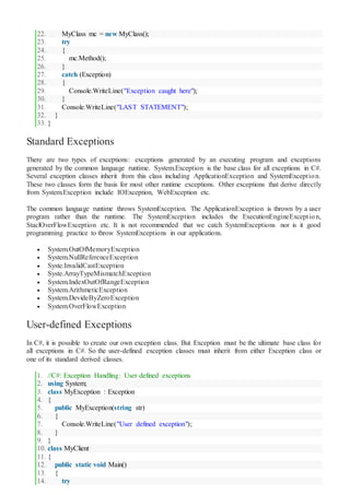 22. MyClass mc = new MyClass();
23. try
24. {
25. mc.Method();
26. }
27. catch (Exception)
28. {
29. Console.WriteLine("Exception caught here");
30. }
31. Console.WriteLine("LAST STATEMENT");
32. }
33. }
Standard Exceptions
There are two types of exceptions: exceptions generated by an executing program and exceptions
generated by the common language runtime. System.Exception is the base class for all exceptions in C#.
Several exception classes inherit from this class including ApplicationException and SystemException.
These two classes form the basis for most other runtime exceptions. Other exceptions that derive directly
from System.Exception include IOException, WebException etc.
The common language runtime throws SystemException. The ApplicationException is thrown by a user
program rather than the runtime. The SystemException includes the ExecutionEngineException,
StaclOverFlowException etc. It is not recommended that we catch SystemExceptions nor is it good
programming practice to throw SystemExceptions in our applications.
 System.OutOfMemoryException
 System.NullReferenceException
 Syste.InvalidCastException
 Syste.ArrayTypeMismatchException
 System.IndexOutOfRangeException
 System.ArithmeticException
 System.DevideByZeroException
 System.OverFlowException
User-defined Exceptions
In C#, it is possible to create our own exception class. But Exception must be the ultimate base class for
all exceptions in C#. So the user-defined exception classes must inherit from either Exception class or
one of its standard derived classes.
1. //C#: Exception Handling: User defined exceptions
2. using System;
3. class MyException : Exception
4. {
5. public MyException(string str)
6. {
7. Console.WriteLine("User defined exception");
8. }
9. }
10. class MyClient
11. {
12. public static void Main()
13. {
14. try
 