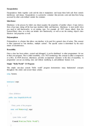 Encapsulation
Encapsulation binds together code and the data it manipulates and keeps them both safe from outside
interference and misuse. Encapsulation is a protective container that prevents code and data from being
accessed by other code defined outside the container.
Inheritance
Inheritance is the process by which one object acquires the properties of another object. A type derives
from a base type, taking all the base type members fields and functions. Inheritance is most useful when
you need to add functionality to an existing type. For example all .NET classes inherit from the
System.Object class, so a class can include new functionality as well as use the existing object's class
functions and properties as well.
Polymorphism
Polymorphism is a feature that allows one interface to be used for a general class of action. This concept
is often expressed as "one interface, multiple actions". The specific action is determined by the exact
nature of circumstances.
Reusability
Once a class has been written, created and debugged, it can be distributed to other programmers for use
in their own program. This is called reusability, or in .NET terminology this concept is called a component
or a DLL. In OOP, however, inheritance provides an important extension to the idea of reusability. A
programmer can use an existing class and without modifying it, add additional features to it.
Simple "Hello World" C# Program
This simple one-class console "Hello world" program demonstrates many fundamental concepts
throughout this article and several future articles.
using System;
namespace oops
{
//class definition
public class SimpleHelloWorld
{
//Entry point of the program
static void Main(string[] args)
{
//print Hello world"
Console.WriteLine("Hello World!");
}
 