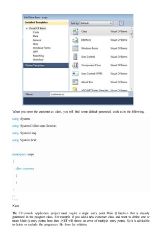 When you open the customer.cs class. you will find some default-generated code as in the following,
using System;
using System.Collections.Generic;
using System.Linq;
using System.Text;
namespace oops
{
class customer
{
}
}
C#
Copy
Note
The C# console application project must require a single entry point Main () function that is already
generated in the program class. For example if you add a new customer class and want to define one or
more Main () entry points here then .NET will throw an error of multiple entry points. So it is advisable
to delete or exclude the program.cs file from the solution.
 