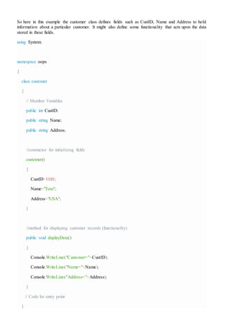 So here in this example the customer class defines fields such as CustID, Name and Address to hold
information about a particular customer. It might also define some functionality that acts upon the data
stored in these fields.
using System;
namespace oops
{
class customer
{
// Member Variables
public int CustID;
public string Name;
public string Address;
//constuctor for initializing fields
customer()
{
CustID=1101;
Name="Tom";
Address="USA";
}
//method for displaying customer records (functionality)
public void displayData()
{
Console.WriteLine("Customer="+CustID);
Console.WriteLine("Name="+Name);
Console.WriteLine("Address="+Address);
}
// Code for entry point
}
 