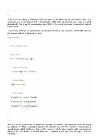 }
C#
Copy
At line 9, we are defining a constructor of the customer class for initializing the class member fields. The
constructor is a special function that is automatically called when the customer class object is created
(instantiated). And at line 11 we are printing these fields to the console by creating a user defined method
displayData().
You can then instantiate an object of this class to represent one specific customer, set the field value for
that instance and use its functionality, as in:
class customer
{
// class members code
//Entry point
static void Main(string[] args)
{
// object instantiation
customer obj = new customer();
//Method calling
obj.displayData();
//fields calling
Console.WriteLine(obj.CustID);
Console.WriteLine(obj.Name);
Console.WriteLine(obj.Address);
}
}
C#
Copy
Here you use the keyword new to declare the customer class instance. This keyword creates the object
and initializes it. When you create an object of the customer class, the .NET framework IDE provides a
special feature called Intellisense that provides access to all the class member fields and functions
automatically. This feature is invoked when the "." operator is put right after the object, as in the
following;
 