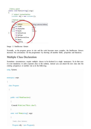 Image 1.1 Intellisense feature
Normally, as the program grows in size and the code becomes more complex, the Intellisense feature
increases the convenience for the programmer by showing all member fields, properties and functions.
Multiple Class Declaration
Sometimes circumstances require multiple classes to be declared in a single namespace. So in that case
it is not mandatory to add a separate class to the solution, instead you can attach the new class into the
existing program.cs or another one as in the following;
using System;
namespace oops
{
class Program
{
public void MainFunction()
{
Console.WriteLine("Main class");
}
static void Main(string[] args)
{
//main class instance
Program obj = new Program();
 