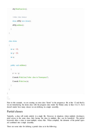 obj.MainFunction();
//other class instace
demo dObj=new demo();
dObj.addition();
}
}
class demo
{
int x = 10;
int y = 20;
int z;
public void addition()
{
z = x + y;
Console.WriteLine("other class in Namespace");
Console.WriteLine(z);
}
}
}
C#
Copy
Here in this example, we are creating an extra class "demo" in the program.cs file at line 12 and finally
we are instantiating the demo class with the program class inside the Main() entry in lines 6 to 11. So it
doesn't matter how many classes we are defining in a single assembly.
Partial classes
Typically, a class will reside entirely in a single file. However, in situations where multiple developers
need access to the same class, then having the class in multiple files can be beneficial. The partial
keywords allow a class to span multiple source files. When compiled, the elements of the partial types
are combined into a single assembly.
There are some rules for defining a partial class as in the following;
 