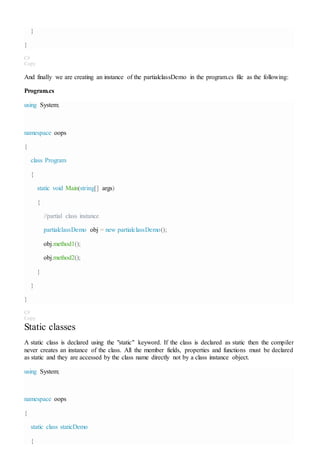 }
}
C#
Copy
And finally we are creating an instance of the partialclassDemo in the program.cs file as the following:
Program.cs
using System;
namespace oops
{
class Program
{
static void Main(string[] args)
{
//partial class instance
partialclassDemo obj = new partialclassDemo();
obj.method1();
obj.method2();
}
}
}
C#
Copy
Static classes
A static class is declared using the "static" keyword. If the class is declared as static then the compiler
never creates an instance of the class. All the member fields, properties and functions must be declared
as static and they are accessed by the class name directly not by a class instance object.
using System;
namespace oops
{
static class staticDemo
{
 