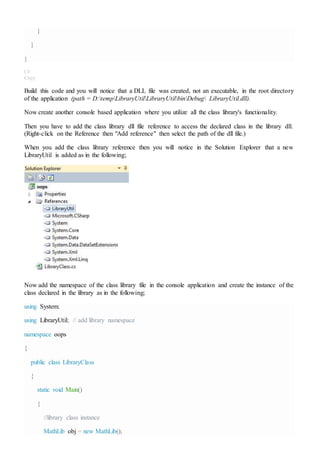 }
}
}
C#
Copy
Build this code and you will notice that a DLL file was created, not an executable, in the root directory
of the application (path = D:tempLibraryUtilLibraryUtilbinDebug LibraryUtil.dll).
Now create another console based application where you utilize all the class library's functionality.
Then you have to add the class library dll file reference to access the declared class in the library dll.
(Right-click on the Reference then "Add reference" then select the path of the dll file.)
When you add the class library reference then you will notice in the Solution Explorer that a new
LibraryUtil is added as in the following;
Now add the namespace of the class library file in the console application and create the instance of the
class declared in the library as in the following;
using System;
using LibraryUtil; // add library namespace
namespace oops
{
public class LibraryClass
{
static void Main()
{
//library class instance
MathLib obj = new MathLib();
 