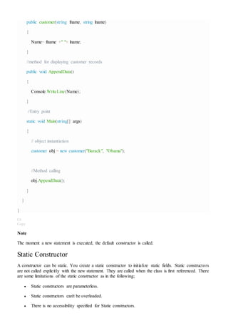 public customer(string fname, string lname)
{
Name= fname +" "+ lname;
}
//method for displaying customer records
public void AppendData()
{
Console.WriteLine(Name);
}
//Entry point
static void Main(string[] args)
{
// object instantiation
customer obj = new customer("Barack", "Obama");
//Method calling
obj.AppendData();
}
}
}
C#
Copy
Note
The moment a new statement is executed, the default constructor is called.
Static Constructor
A constructor can be static. You create a static constructor to initialize static fields. Static constructors
are not called explicitly with the new statement. They are called when the class is first referenced. There
are some limitations of the static constructor as in the following;
 Static constructors are parameterless.
 Static constructors can't be overloaded.
 There is no accessibility specified for Static constructors.
 