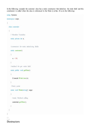 In the following example the customer class has a static constructor that initializes the static field and this
constructor is called when the class is referenced in the Main () at line 26 as in the following:
using System;
namespace oops
{
class customer
{
// Member Variables
static private int x;
//constuctor for static initializing fields
static customer()
{
x = 10;
}
//method for get static field
static public void getData()
{
Console.WriteLine(x);
}
//Entry point
static void Main(string[] args)
{
//static Method calling
customer.getData();
}
}
}
C#
Copy
Destructors
 