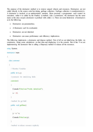 The purpose of the destructor method is to remove unused objects and resources. Destructors are not
called directly in the source code but during garbage collection. Garbage collection is nondeterministic.
A destructor is invoked at an undetermined moment. More precisely a programmer can't control its
execution; rather it is called by the Finalize () method. Like a constructor, the destructor has the same
name as the class except a destructor is prefixed with a tilde (~). There are some limitations of destructors
as in the following;
 Destructors are parameterless.
 A Destructor can't be overloaded.
 Destructors are not inherited.
 Destructors can cause performance and efficiency implications.
The following implements a destructor and dispose method. First of all we are initializing the fields via
constructor, doing some calculations on that data and displaying it to the console. But at line 9 we are
implementing the destructor that is calling a Dispose() method to release all the resources.
using System;
namespace oops
{
class customer
{
// Member Variables
public int x, y;
//constuctor for initializing fields
customer()
{
Console.WriteLine("Fields inititalized");
x = 10;
}
//method for get field
public void getData()
{
y = x * x;
Console.WriteLine(y);
}
//method to release resource explicitly
 