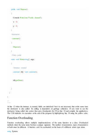 public void Dispose()
{
Console.WriteLine("Fields cleaned");
x = 0;
y = 0;
}
//destructor
~customer()
{
Dispose();
}
//Entry point
static void Main(string[] args)
{
//instance created
customer obj = new customer();
obj.getData();
}
}
}
C#
Copy
At line 12 when the instance is created, fields are initialized but it is not necessary that at the same time
the destructor is also called. Its calling is dependent on garbage collection. If you want to see the
destructor being called into action then put a breakpoint (by F9) at line 10 and compile the application.
The CLR indicates its execution at the end of the program by highlighting line 10 using the yellow color.
Function Overloading
Function overloading allows multiple implementations of the same function in a class. Overloaded
methods share the same name but have a unique signature. The number of parameters, types of parameters
or both must be different. A function can't be overloaded on the basis of a different return type alone.
using System;
 