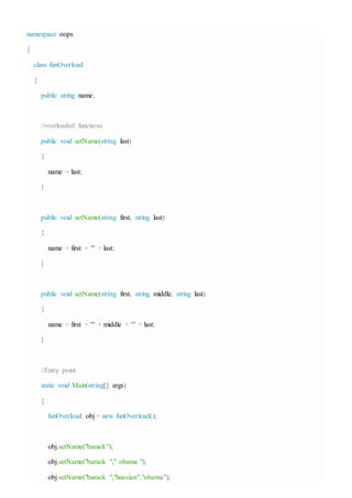 namespace oops
{
class funOverload
{
public string name;
//overloaded functions
public void setName(string last)
{
name = last;
}
public void setName(string first, string last)
{
name = first + "" + last;
}
public void setName(string first, string middle, string last)
{
name = first + "" + middle + "" + last;
}
//Entry point
static void Main(string[] args)
{
funOverload obj = new funOverload();
obj.setName("barack");
obj.setName("barack "," obama ");
obj.setName("barack ","hussian","obama");
 