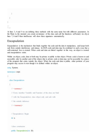}
}
}
C#
Copy
At lines 3, 4 and 5 we are defining three methods with the same name but with different parameters. In
the Main (), the moment you create an instance of the class and call the functions setName() via obj at
lines 7, 8 and 9 then intellisense will show three signatures automatically.
Encapsulation
Encapsulation is the mechanism that binds together the code and the data it manipulates, and keeps both
safe from outside interference and misuse. In OOP, code and data may be combined in such a way that a
self-contained box is created. When code and data are linked together in this way, an object is created
and encapsulation exists.
Within an object, code, data or both may be private or public to that object. Private code is known to and
accessible only by another part of the object, that is private code or data may not be accessible by a piece
of the program that exists outside the object. When the code and data is public, other portions of your
program may access it even though it is defined within an object.
using System;
namespace oops
{
class Encapsulation
{
/// <summary>
/// Every member Variable and Function of the class are bind
/// with the Encapsulation class object only and safe with
/// the outside inference
/// </summary>
// Encapsulation Begin
int x;
//class constructor
public Encapsulation(int iX)
 