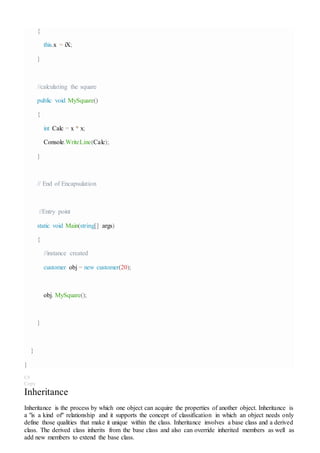 {
this.x = iX;
}
//calculating the square
public void MySquare()
{
int Calc = x * x;
Console.WriteLine(Calc);
}
// End of Encapsulation
//Entry point
static void Main(string[] args)
{
//instance created
customer obj = new customer(20);
obj. MySquare();
}
}
}
C#
Copy
Inheritance
Inheritance is the process by which one object can acquire the properties of another object. Inheritance is
a "is a kind of" relationship and it supports the concept of classification in which an object needs only
define those qualities that make it unique within the class. Inheritance involves a base class and a derived
class. The derived class inherits from the base class and also can override inherited members as well as
add new members to extend the base class.
 