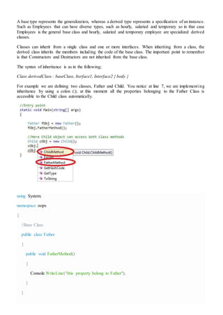 A base type represents the generalization, whereas a derived type represents a specification of an instance.
Such as Employees that can have diverse types, such as hourly, salaried and temporary so in that case
Employees is the general base class and hourly, salaried and temporary employee are specialized derived
classes.
Classes can inherit from a single class and one or more interfaces. When inheriting from a class, the
derived class inherits the members including the code of the base class. The important point to remember
is that Constructors and Destructors are not inherited from the base class.
The syntax of inheritance is as in the following;
Class derivedClass : baseClass, Iterface1, Interface2 { body }
For example we are defining two classes, Father and Child. You notice at line 7, we are implementing
inheritance by using a colon (:); at this moment all the properties belonging to the Father Class is
accessible to the Child class automatically.
using System;
namespace oops
{
//Base Class
public class Father
{
public void FatherMethod()
{
Console.WriteLine("this property belong to Father");
}
}
 
