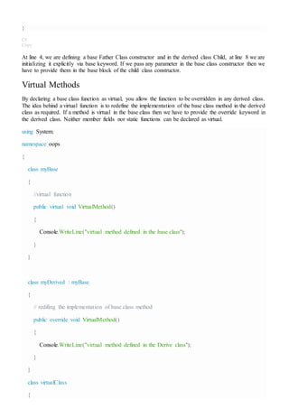 }
C#
Copy
At line 4, we are defining a base Father Class constructor and in the derived class Child, at line 8 we are
initializing it explicitly via base keyword. If we pass any parameter in the base class constructor then we
have to provide them in the base block of the child class constructor.
Virtual Methods
By declaring a base class function as virtual, you allow the function to be overridden in any derived class.
The idea behind a virtual function is to redefine the implementation of the base class method in the derived
class as required. If a method is virtual in the base class then we have to provide the override keyword in
the derived class. Neither member fields nor static functions can be declared as virtual.
using System;
namespace oops
{
class myBase
{
//virtual function
public virtual void VirtualMethod()
{
Console.WriteLine("virtual method defined in the base class");
}
}
class myDerived : myBase
{
// redifing the implementation of base class method
public override void VirtualMethod()
{
Console.WriteLine("virtual method defined in the Derive class");
}
}
class virtualClass
{
 