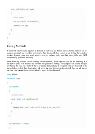 static void Main(string[] args)
{
// class instance
new myDerived().VirtualMethod();
Console.ReadKey();
}
}
}
C#
Copy
Hiding Methods
If a method with the same signature is declared in both base and derived classes, but the methods are not
declared as virtual and overriden respectively, then the derived class version is said to hide the base class
version. In most cases, you would want to override methods rather than hide them. Otherwise .NET
automatically generates a warning.
In the following example, we are defining a VirutalMethod() in the myBase class but not overriding it in
the derived class, so in that case the compiler will generate a warning. The compiler will assume that you
are hiding the base class method. So to overcome that problem, if you prefix the new keyword in the
derived class method then the compiler will prefer the most derived version method. You can still access
the base class method in the derived class by using the base keyword.
using System;
namespace oops
{
class myBase
{
//virtual function
public virtual void VirtualMethod()
{
Console.WriteLine("virtual method defined in the base class");
}
}
class myDerived : myBase
{
 