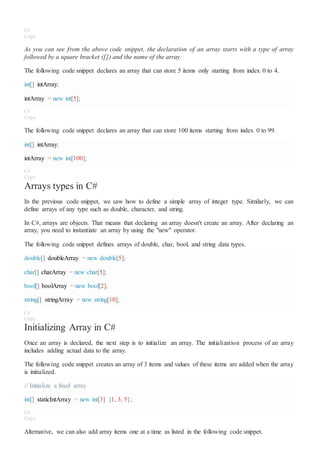 C#
Copy
As you can see from the above code snippet, the declaration of an array starts with a type of array
followed by a square bracket ([]) and the name of the array.
The following code snippet declares an array that can store 5 items only starting from index 0 to 4.
int[] intArray;
intArray = new int[5];
C#
Copy
The following code snippet declares an array that can store 100 items starting from index 0 to 99.
int[] intArray;
intArray = new int[100];
C#
Copy
Arrays types in C#
In the previous code snippet, we saw how to define a simple array of integer type. Similarly, we can
define arrays of any type such as double, character, and string.
In C#, arrays are objects. That means that declaring an array doesn't create an array. After declaring an
array, you need to instantiate an array by using the "new" operator.
The following code snippet defines arrays of double, char, bool, and string data types.
double[] doubleArray = new double[5];
char[] charArray = new char[5];
bool[] boolArray = new bool[2];
string[] stringArray = new string[10];
C#
Copy
Initializing Array in C#
Once an array is declared, the next step is to initialize an array. The initialization process of an array
includes adding actual data to the array.
The following code snippet creates an array of 3 items and values of these items are added when the array
is initialized.
// Initialize a fixed array
int[] staticIntArray = new int[3] {1, 3, 5};
C#
Copy
Alternative, we can also add array items one at a time as listed in the following code snippet.
 