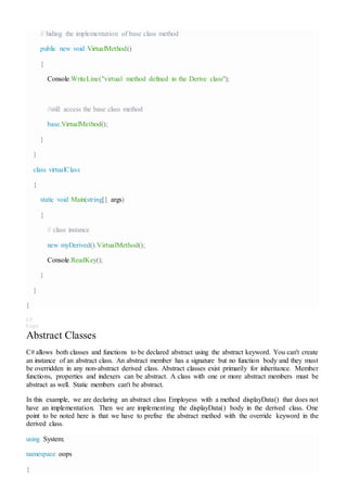 // hiding the implementation of base class method
public new void VirtualMethod()
{
Console.WriteLine("virtual method defined in the Derive class");
//still access the base class method
base.VirtualMethod();
}
}
class virtualClass
{
static void Main(string[] args)
{
// class instance
new myDerived().VirtualMethod();
Console.ReadKey();
}
}
}
C#
Copy
Abstract Classes
C# allows both classes and functions to be declared abstract using the abstract keyword. You can't create
an instance of an abstract class. An abstract member has a signature but no function body and they must
be overridden in any non-abstract derived class. Abstract classes exist primarily for inheritance. Member
functions, properties and indexers can be abstract. A class with one or more abstract members must be
abstract as well. Static members can't be abstract.
In this example, we are declaring an abstract class Employess with a method displayData() that does not
have an implementation. Then we are implementing the displayData() body in the derived class. One
point to be noted here is that we have to prefixe the abstract method with the override keyword in the
derived class.
using System;
namespace oops
{
 