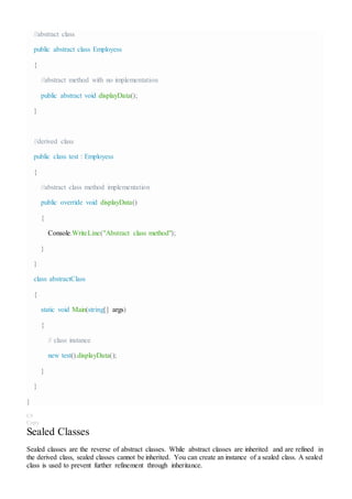//abstract class
public abstract class Employess
{
//abstract method with no implementation
public abstract void displayData();
}
//derived class
public class test : Employess
{
//abstract class method implementation
public override void displayData()
{
Console.WriteLine("Abstract class method");
}
}
class abstractClass
{
static void Main(string[] args)
{
// class instance
new test().displayData();
}
}
}
C#
Copy
Sealed Classes
Sealed classes are the reverse of abstract classes. While abstract classes are inherited and are refined in
the derived class, sealed classes cannot be inherited. You can create an instance of a sealed class. A sealed
class is used to prevent further refinement through inheritance.
 