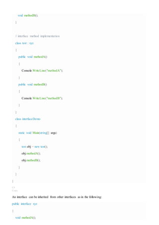 void methodB();
}
// interface method implementation
class test : xyz
{
public void methodA()
{
Console.WriteLine("methodA");
}
public void methodB()
{
Console.WriteLine("methodB");
}
}
class interfaceDemo
{
static void Main(string[] args)
{
test obj = new test();
obj.methodA();
obj.methodB();
}
}
}
C#
Copy
An interface can be inherited from other interfaces as in the following:
public interface xyz
{
void methodA();
 