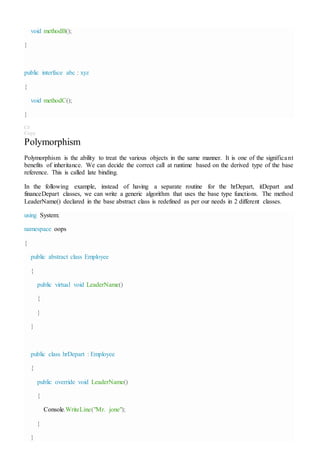 void methodB();
}
public interface abc : xyz
{
void methodC();
}
C#
Copy
Polymorphism
Polymorphism is the ability to treat the various objects in the same manner. It is one of the significant
benefits of inheritance. We can decide the correct call at runtime based on the derived type of the base
reference. This is called late binding.
In the following example, instead of having a separate routine for the hrDepart, itDepart and
financeDepart classes, we can write a generic algorithm that uses the base type functions. The method
LeaderName() declared in the base abstract class is redefined as per our needs in 2 different classes.
using System;
namespace oops
{
public abstract class Employee
{
public virtual void LeaderName()
{
}
}
public class hrDepart : Employee
{
public override void LeaderName()
{
Console.WriteLine("Mr. jone");
}
}
 