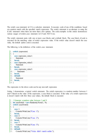 The switch case statement in C# is a selection statement. It executes code of one of the conditions based
on a pattern match with the specified match expression. The switch statement is an alternate to using the
if..else statement when there are more than a few options. The code examples in this article demonstrate
various usages of switch..case statement in C# and .NET Core.
The switch statement pairs with one or more case blocks and a default block. The case block of code is
executed for the matching value of switch expression value. If the switch value doesn’t match the case
value, the default option code is executed.
The following is the definition of the switch..case statement.
1. switch (expression)
2. {
3. case expression_value1:
4. Statement
5. break;
6. case expression_value2:
7. Statement
8. break;
9. case expression_value3:
10. Statement
11. break;
12. default:
13. Statement
14. break;
15. }
The expression in the above code can be any non-null expression.
Listing 1 demonstrates a typical switch statement. The switch expression is a random number between 1
and 9. Based on the value of the expression, a case block is executed. If the value of a switch expression
is doesn’t match with first three case values, the default block is executed.
1. // Generate a random value between 1 and 9
2. int caseSwitch = new Random().Next(1, 9);
3. switch (caseSwitch)
4. {
5. case 1:
6. Console.WriteLine("Case 1");
7. break;
8. case 2:
9. Console.WriteLine("Case 2");
10. break;
11. case 3:
12. Console.WriteLine("Case 3");
13. break;
14. default:
15. Console.WriteLine("Value didn’t match earlier.");
 