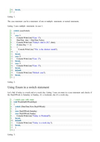 16. break;
17. }
Listing 1.
The case statement can be a statement of one or multiple statements or nested statements.
Listing 2 uses multiple statements in case 1.
1. switch (caseSwitch)
2. {
3. case 1:
4. Console.WriteLine("Case 1");
5. DateTime date = DateTime.Today;
6. Console.WriteLine("Today's date is {0}", date);
7. if (date.Day == 2)
8. {
9. Console.WriteLine("This is the shortest month");
10. }
11. break;
12. case 2:
13. Console.WriteLine("Case 2");
14. break;
15. case 3:
16. Console.WriteLine("Case 3");
17. break;
18. default:
19. Console.WriteLine("Default case");
20. break;
21. }
Listing 2.
Using Enum in a switch statement
Let’s find if today is a week end or a week day. Listing 3 uses an enum in a case statement and checks if
the DayOfWeek is Saturday or Sunday, it’s a weekend, else it’s a work day.
1. // switch..case with enum
2. void WeekEndOrWeekDay()
3. {
4. switch (DateTime.Now.DayOfWeek)
5. {
6. case DayOfWeek.Saturday:
7. case DayOfWeek.Sunday:
8. Console.WriteLine("Today is Weekend");
9. break;
10. default:
11. Console.WriteLine("Today is a work day.");
12. break;
13. }
14. }
Listing 3.
 