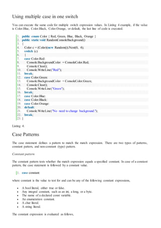 Using multiple case in one switch
You can execute the same code for multiple switch expression values. In Listing 4 example, if the value
is Color.Blue, Color.Black, Color.Orange, or default, the last line of code is executed.
1. public enum Color { Red, Green, Blue, Black, Orange }
2. public static void RandomConsoleBackground()
3. {
4. Color c = (Color)(new Random()).Next(0, 4);
5. switch (c)
6. {
7. case Color.Red:
8. Console.BackgroundColor = ConsoleColor.Red;
9. Console.Clear();
10. Console.WriteLine("Red");
11. break;
12. case Color.Green:
13. Console.BackgroundColor = ConsoleColor.Green;
14. Console.Clear();
15. Console.WriteLine("Green");
16. break;
17. case Color.Blue:
18. case Color.Black:
19. case Color.Orange:
20. default:
21. Console.WriteLine("No need to change background.");
22. break;
23. }
Listing 4.
Case Patterns
The case statement defines a pattern to match the match expression. There are two types of patterns,
constant pattern, and non-constant (type) pattern.
Constant pattern
The constant pattern tests whether the match expression equals a specified constant. In case of a constant
pattern, the case statement is followed by a constant value.
1. case constant:
where constant is the value to test for and can be any of the following constant expressions,
 A bool literal, either true or false.
 Any integral constant, such as an int, a long, or a byte.
 The name of a declared const variable.
 An enumeration constant.
 A char literal.
 A string literal.
The constant expression is evaluated as follows,
 