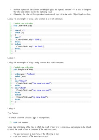  If match expression and constant are integral types, the equality operator ‘==’ is used to compare
the value and returns true for the matching value.
 Otherwise, the value of the expression is determined by a call to the static Object.Equals method.
Listing 5 is an example of using a char constant in a switch statement.
1. // switch..case with char
2. void CharSwitchCase()
3. {
4. char ch = 'c';
5. switch (ch)
6. {
7. case 'c':
8. Console.WriteLine("c found!");
9. break;
10. default:
11. Console.WriteLine("c not found!");
12. break;
13. }
14. }
Listing 5.
Listing 6 is an example of using a string constant in a switch statement.
1. // switch..case with string
2. void StringSwitchCase()
3. {
4. string name = "Mahesh";
5. switch (name)
6. {
7. case "Mahesh":
8. Console.WriteLine("First name was used!");
9. break;
10. case "Chand":
11. Console.WriteLine("Last name was used!");
12. break;
13. default:
14. Console.WriteLine("No name found!");
15. break;
16. }
17. }
Listing 6.
Type Pattern
The switch statement can use a type as an expression.
1. case type varname
where type is the name of the type to which the result of expr is to be converted, and varname is the object
to which the result of expr is converted if the match succeeds.
 The case expression is true if any of the following is true:
 expr is an instance of the same type as type.
 