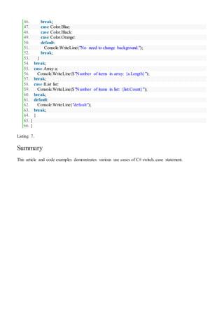 46. break;
47. case Color.Blue:
48. case Color.Black:
49. case Color.Orange:
50. default:
51. Console.WriteLine("No need to change background.");
52. break;
53. }
54. break;
55. case Array a:
56. Console.WriteLine($"Number of items in array: {a.Length}");
57. break;
58. case IList list:
59. Console.WriteLine($"Number of items in list: {list.Count}");
60. break;
61. default:
62. Console.WriteLine("default");
63. break;
64. }
65. }
66. }
Listing 7.
Summary
This article and code examples demonstrates various use cases of C# switch..case statement.
 