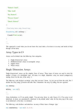 "Mahesh Chand",
"Mike Gold",
"Raj Beniwal",
"Praveen Kumar",
"Dinesh Beniwal"
};
// Read array items using foreach loop
foreach(string str in strArray) {
Console.WriteLine(str);
}
C#
Copy
This approach is used when you do not know the exact index of an item in an array and needs to loop
through all the items.
Array Types in C#
Arrays can be divided into the following four categories.
 Single-dimensional arrays
 Multidimensional arrays or rectangular arrays
 Jagged arrays
 Mixed arrays.
Single Dimension Arrays
Single-dimensional arrays are the simplest form of arrays. These types of arrays are used to store the
number of items of a predefined type. All items in a single dimension array are stored contiguously
starting from 0 to the size of the array -1.
The following code declares an integer array that can store 3 items. As you can see from the code, first I
declare the array using [] bracket and after that, I instantiate the array by calling the new operator.
int[] intArray;
intArray = new int[3];
C#
Copy
Array declarations in C# are pretty simple. You put array items in curly braces ({}). If an array is not
initialized, its items are automatically initialized to the default initial value for the array type if the array
is not initialized at the time it is declared.
The following code declares and initializes an array of three items of integer type.
int[] staticIntArray = new int[3] {1, 3, 5};
 