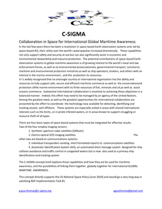 g.guy.thomas@c-sigma.org gguythomas@gmail.com
C-SIGMA
Collaboration in Space for International Global Maritime Awareness
In the last few years there has been a revolution in space-based Earth observation systems and, led by
space-based AIS, their utility over the world’s waterwayshas increased dramatically. These capabilities
not only support safety and security at sea but can also significantly assist in economic and
environmental stewardship and resource protection. The potential contributions of space-based Earth
observation systems to global maritime awareness is of growing interest to the world’s naval and law
enforcement forces, as well as to environmental preservationists, governmental transport, commerce,
maritime and environmental protection ministries as well as ship operators, brokers, and others with an
interest in the marine environment , and the protection its resources.
It i’s widely recognized that no onesingle country or international organization has the ability and
resources to fully support safe, secure and efficient maritime commerce as well as the conservationand
protection ofthe marine environment with its finite resources of fish, minerals and oil,as well as assist
oceanic commerce. Substantial international collaboration is essential to achieving these objectives in a
balanced manner. Indeed, this effort may need to be managed by an agency of the United Nations.
Among the greatest need, as well as the greatest opportunities for international collaboration are
presented by the effort to coordinate the technology now available for detecting, identifying and
tracking vessels well offshore. These systems are especially suited in areas with shared international
interests such as the Arctic, or in pirate infested waters, or in areas known to support smuggling or
resource theft of all types.
There are four basic types of space-based systems that must be integrated for effective results.
Two of the four employ imaging sensors:
1. Synthetic aperture radar satellites (SARsats)
2. Electro-optical (EO) imaging satellites The
other two are based on communications systems:
3. Individual transponders sending short formatted reports to communications satellites
4. Automatic Identification System (AIS), an automated short message system designed for ship
collision avoidance and traffic control in congested waters but is now also used as a primary ship
identification and tracking system.
The C-SIGMA concept brief explores those capabilities and how they are be used for maritime
awareness, and the possibilities of linking them together globally together for international GLOBAL
MARITIME AWARENESS .
This concept directly supports the US National Space Policy (June 2010) and would go a very long way in
satisfying NSP Implementation Task #1.
 
