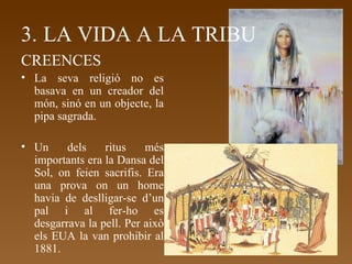 3.   LA VIDA A LA TRIBU CREENCES La seva religió no es basava en un creador del món, sinó en un objecte, la pipa sagrada. Un dels ritus més importants era la Dansa del Sol, on feien sacrifis. Era una prova on un home havia de deslligar-se d’un pal i al fer-ho es desgarrava la pell. Per això els EUA la van prohibir al 1881. 