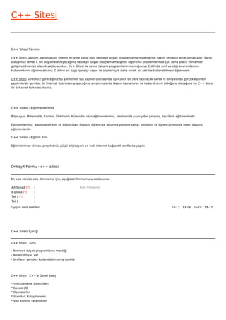 C++ Sitesi


C++ Sitesi Tanımı

C++ Sitesi, yazılım alanında çok önemli bir yere sahip olan nesneye dayalı programlama modellerine hakim olmanızı amaçlamaktadır. Sahip
olduğunuz temel C dili bilgisine ekleyeceğiniz nesneye dayalı programlama yetisi algoritma problemlerinde çok daha pratik yöntemler
geliştirebilmenize olanak sağlayacaktır. C++ Sitesi ile nesne tabanlı programlanın mantığını ve C dilinde sınıf ve obje kavramlarının
kullanımlarını öğreneceksiniz. C diline ait özgü işaretçi yapısı ile objeleri çok daha esnek bir şekilde kullanabilmeyi öğrenecek


C++ Sitesi süresince göreceğiniz bu yöntemler sizi yazılım dünyasında ayrıcalıklı bir yere taşıyacak Gerek iş dünyasında gerçekleştirilen
yazılımlarda gerekse de İnternet üzerinden yapacağınız araştırmalarda Nesne kavramının ne kadar önemli olduğunu alacağınız bu C++ Sitesi
ile daha net farkedeceksiniz.




C++ Sitesi - Eğitmenlerimiz

Bilgisayar, Matematik, Yazılım, Elektronik Mühendisi olan eğitmenlerimiz, alanlarında uzun yıllar çalışmış, tecrübeli eğitmenlerdir.


Eğitmenlerimiz; alanında birikim ve bilgisi olan, bilgisini öğrenciye aktarma yetisine sahip, kendisini ve öğrenciyi motive eden, başarılı
eğitmenlerdir.

C++ Sitesi - Eğitim Yeri

Eğitimlerimiz; klimalı, projektörlü, güçlü bilgisayarlı ve hızlı internet bağlantılı sınıflarda yapılır.




Önkayıt Formu - c++ sitesi


En kısa sürede size dönmemiz için, aşağıdaki formumuzu doldurunuz.

Ad Soyad (*)      :                                 Bize mesajınız
E-posta (*)       :
Tel 1 (*)         :
Tel 2             :

Uygun ders saatleri                                                                                                10-13   13-16   16-19   19-22  




C++ Sitesi İçeriği


C++ Sitesi - Giriş

- Nesneye dayalı programlama mantığı
- Neden ihtiyaç var
- Sınıfların yeniden kullanılabilir olma özelliği




C++ Sitesi - C++'a Genel Bakış

*   Yeni Derleme Direktifleri
*   Konsol I/O
*   Operatorler
*   Standart Kütüphaneler
*   Veri Kontrol Yetenekleri
 