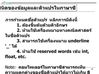 ชนิดของข้อมูลและตัวแปรในภาษาซี การกำหนดชื่อตัวแปร   หลักการมีดังนี้ 1.  ต้องขึ้นต้นด้วยตัวอักษร 2.  ห้ามใช้เครื่องหมายทางคณิตศาสตร์ในชื่อตัวแปร 3.  สามารถใช้เครื่องหมาย  underline ‘_’  ได้ 4.  ห้ามใช้  reserved words  เช่น  int, float, etc. Note:   คอมไพเลอร์ในภาษาซีสามารถเห็นความแตกต่างของชื่อตัวแปรได้ยาวไม่เกิน  8  ตัวอักษร และชื่อตัวแปรจะแตกต่างกันถ้าใช้รูปแบบของตัวอักษรต่างกัน 