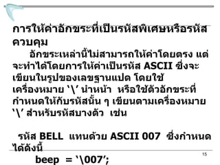 การให้ค่าอักขระที่เป็นรหัสพิเศษหรือรหัสควบคุม อักขระเหล่านี้ไม่สามารถให้ค่าโดยตรง แต่จะทำได้โดยการให้ค่าเป็นรหัส  ASCII   ซึ่งจะเขียนในรูปของเลขฐานแปด โดยใช้เครื่องหมาย  ‘ \’   นำหน้า  หรือใช้ตัวอักขระที่กำหนดให้กับรหัสนั้น ๆ เขียนตามเครื่องหมาย  ‘ \’   สำหรับรหัสบางตัว  เช่น รหัส  BELL  แทนด้วย  ASCII 007  ซึ่งกำหนดได้ดังนี้ beep  = ‘\007’; หรือรหัสควบคุมการขึ้นบรรทัดใหม่  ตัวอักขระที่กำหนดให้กับรหัส คือ  n สามารถกำหนดเป็น  newline = ‘\n’; 