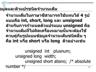 ข้อมูลและตัวแปรชนิดจำนวนเต็ม จำนวนเต็มในภาษาซีสามารถใช้แทนได้  4  รูปแบบคือ  int, short, long  และ  unsigned  สำหรับการกำหนดตัวแปรแบบ  unsigned  คือจำนวนเต็มที่ไม่คิดเครื่องหมาย นั้นจะต้องใช้ควบคู่กับรูปแบบข้อมูลจำนวนเต็มชนิดอื่น ๆ คือ  int  หรือ  short  หรือ  long  ตัวอย่างเช่น unsigned  int  plusnum; unsigned long  width; unsigned short absno;  /* absolute number */ 
